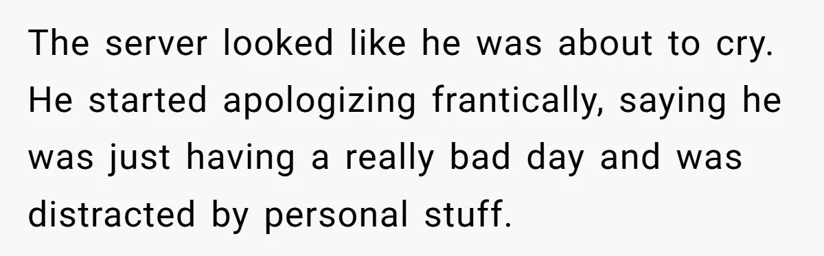 The server looked like he was about to cry. He started apologizing frantically, saying he was just having a really bad day and was distracted by personal stuff.