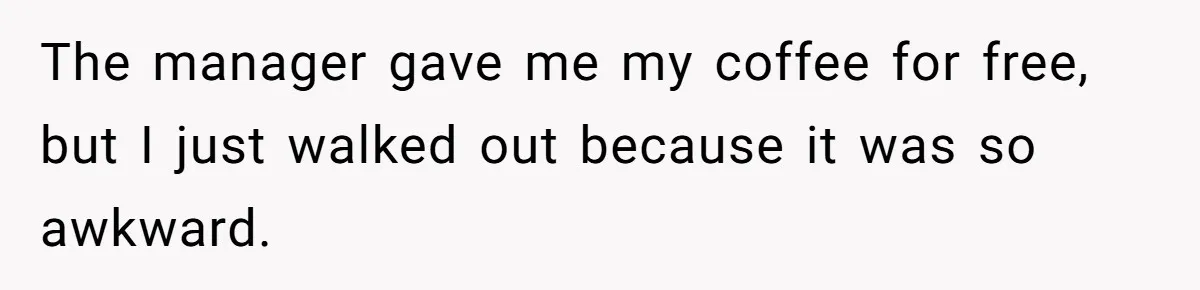 The manager gave me my coffee for free, but I just walked out because it was so awkward.
