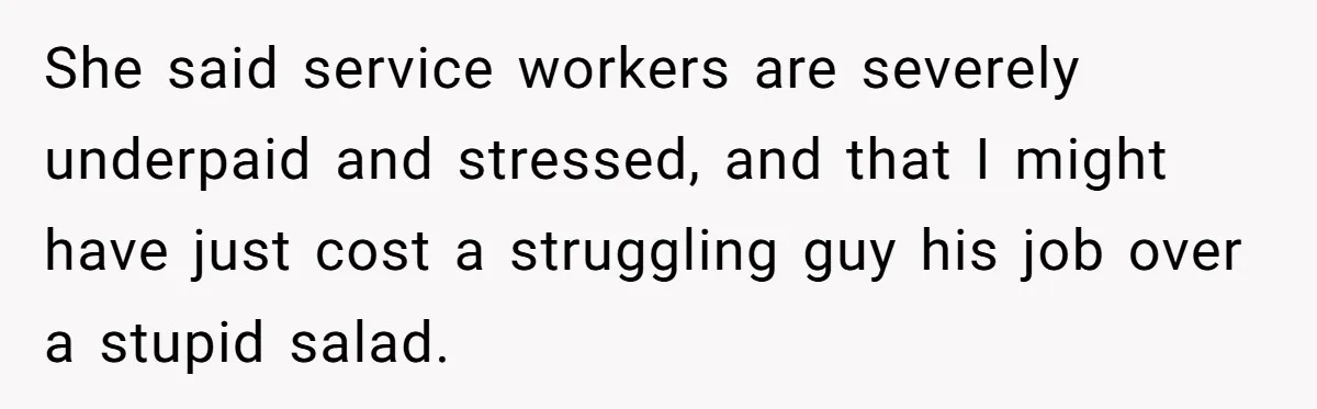 She said service workers are severely underpaid and stressed, and that I might have just cost a struggling guy his job over a stupid salad.