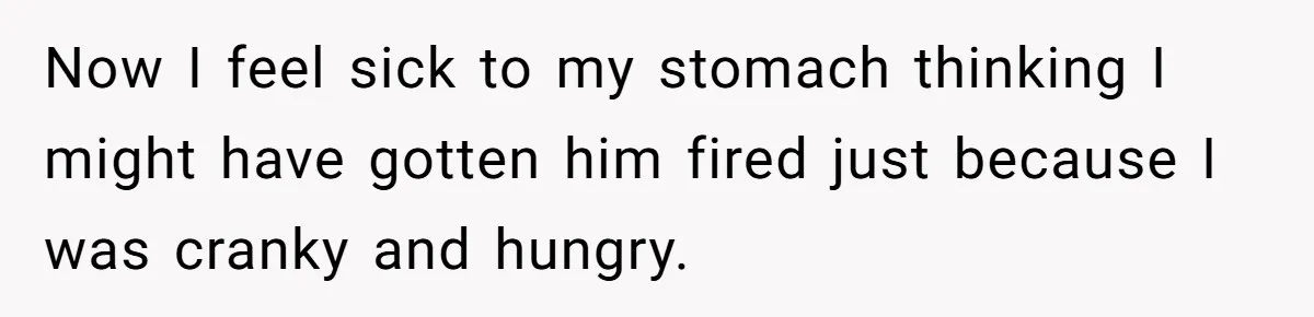 Now I feel sick to my stomach thinking I might have gotten him fired just because I was cranky and hungry.