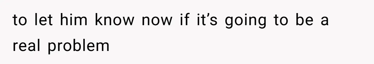 to let him know now if it’s going to be a real problem