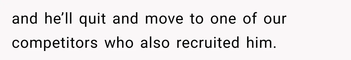 and he’ll quit and move to one of our competitors who also recruited him.