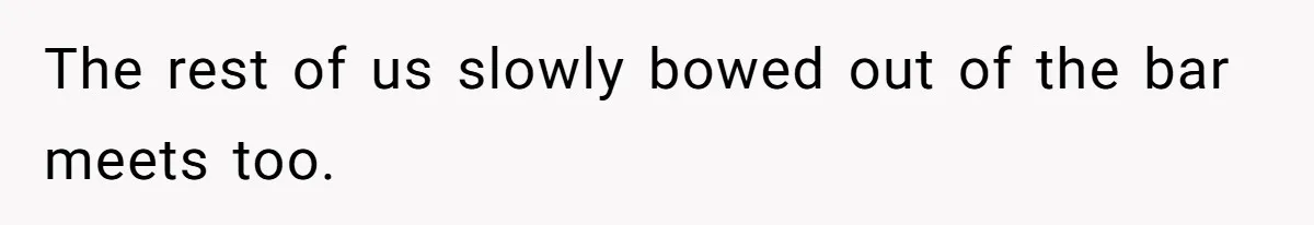 The rest of us slowly bowed out of the bar meets too.
