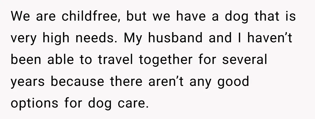 We are childfree, but we have a dog that is very high needs. My husband and I haven’t been able to travel together for several years because there aren’t any...