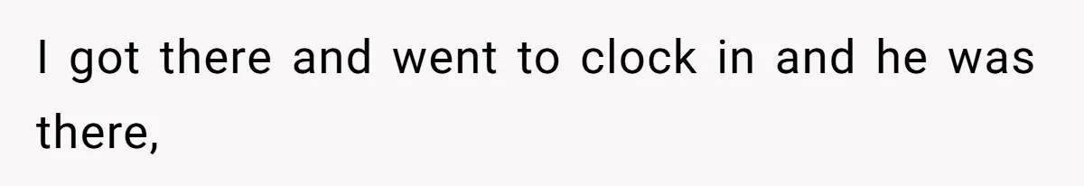 I got there and went to clock in and he was there,