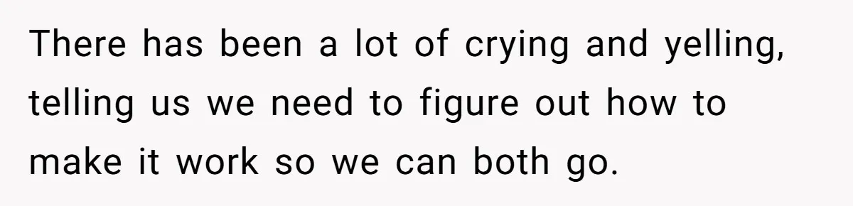There has been a lot of crying and yelling, telling us we need to figure out how to make it work so we can both go.