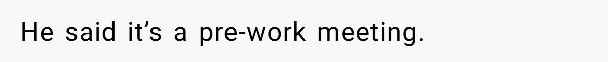 He said it’s a pre-work meeting.