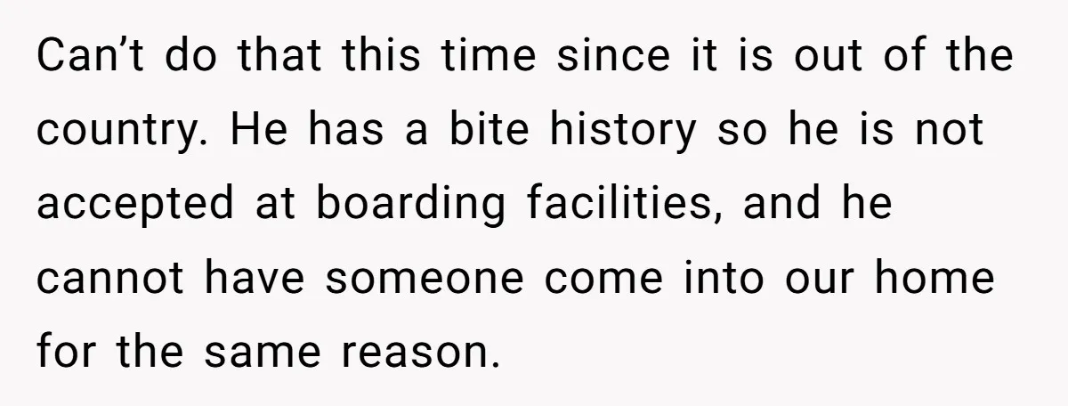 Can’t do that this time since it is out of the country. He has a bite history so he is not accepted at boarding facilities, and he cannot have someone...