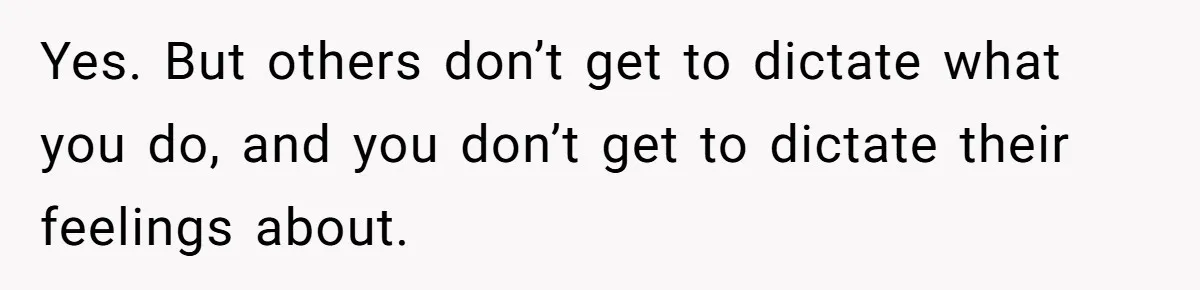 Yes. But others don’t get to dictate what you do, and you don’t get to dictate their feelings about.