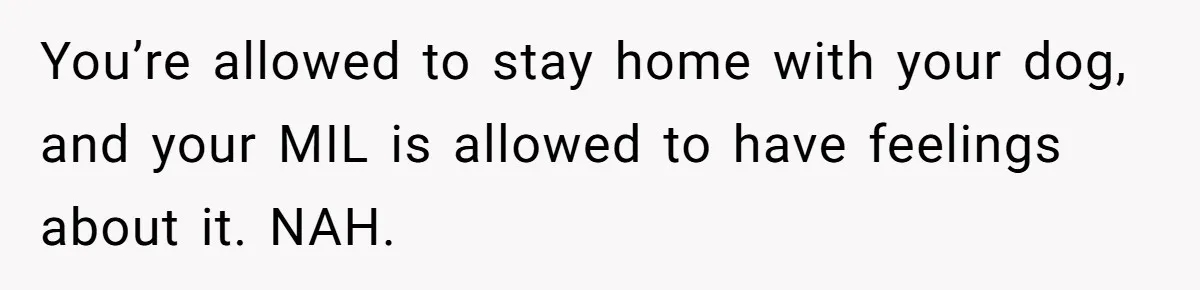 You’re allowed to stay home with your dog, and your MIL is allowed to have feelings about it. NAH.