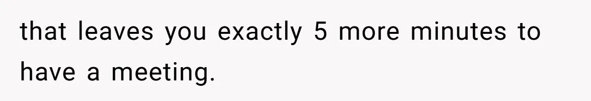 that leaves you exactly 5 more minutes to have a meeting.