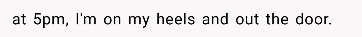 at 5pm, I'm on my heels and out the door.