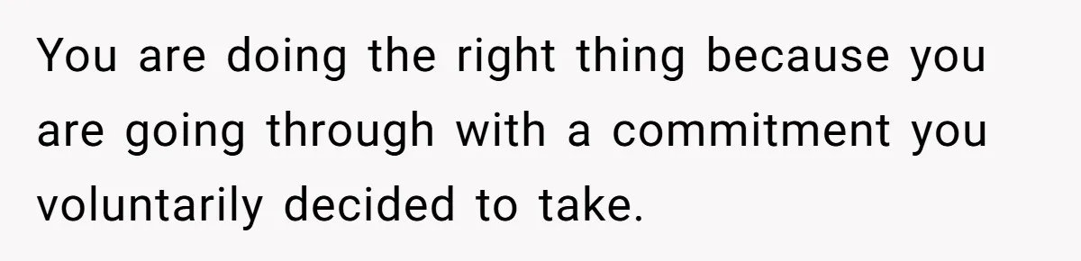 You are doing the right thing because you are going through with a commitment you voluntarily decided to take.