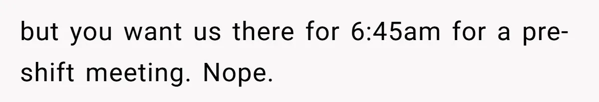 but you want us there for 6:45am for a pre-shift meeting. Nope.