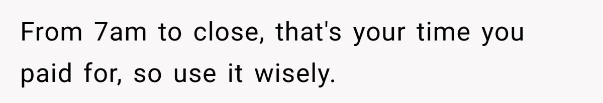 From 7am to close, that's your time you paid for, so use it wisely.