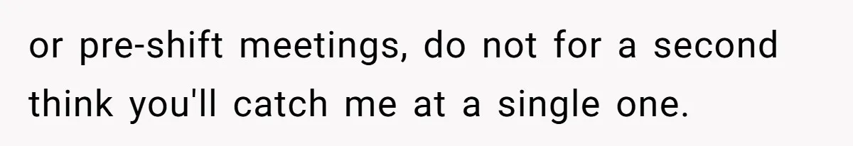 or pre-shift meetings, do not for a second think you'll catch me at a single one.
