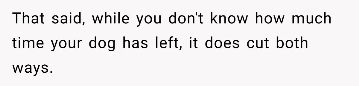 That said, while you don't know how much time your dog has left, it does cut both ways.