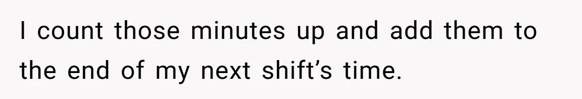 I count those minutes up and add them to the end of my next shift’s time.