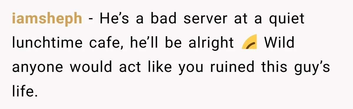 iamsheph − He’s a bad server at a quiet lunchtime cafe, he’ll be alright 😂 Wild anyone would act like you ruined this guy’s life.