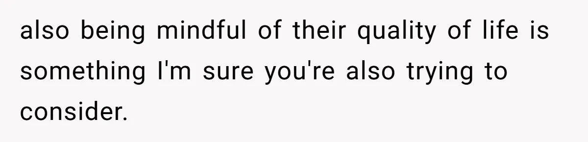 also being mindful of their quality of life is something I'm sure you're also trying to consider.