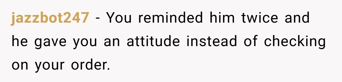 jazzbot247 − You reminded him twice and he gave you an attitude instead of checking on your order.