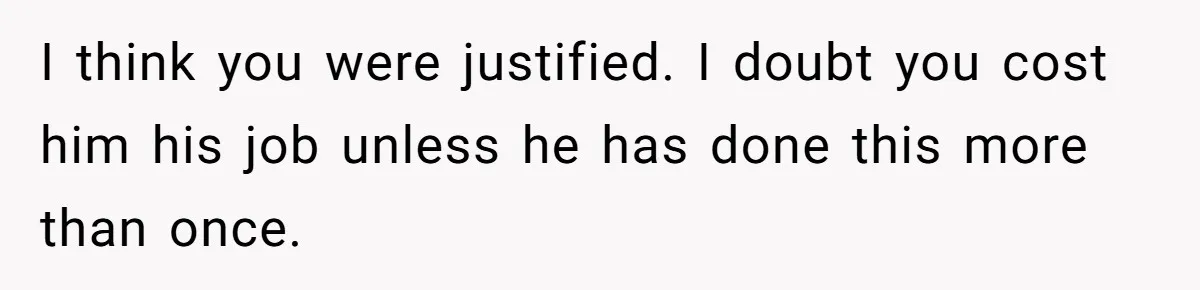 I think you were justified. I doubt you cost him his job unless he has done this more than once.