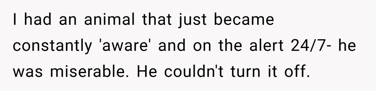 I had an animal that just became constantly 'aware' and on the alert 24/7- he was miserable. He couldn't turn it off.