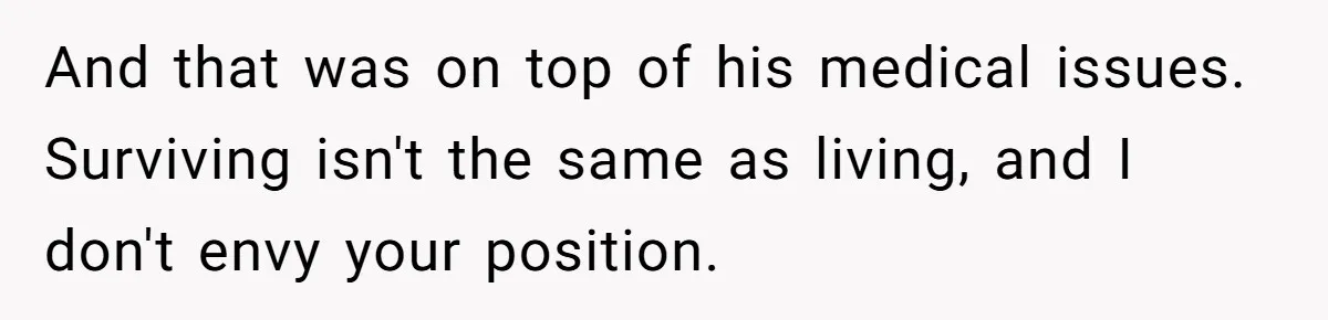 And that was on top of his medical issues. Surviving isn't the same as living, and I don't envy your position.