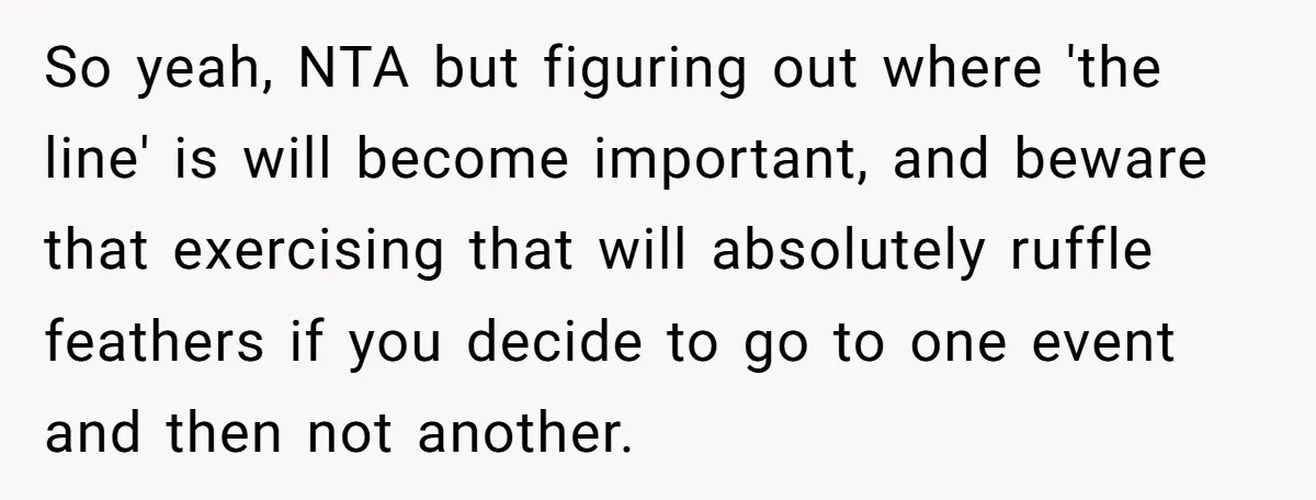 So yeah, NTA but figuring out where 'the line' is will become important, and beware that exercising that will absolutely ruffle feathers if you decide to go to one event...