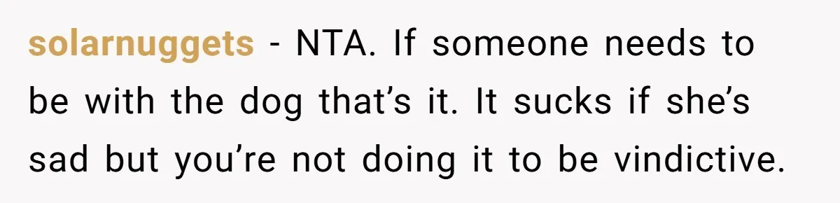 solarnuggets − NTA. If someone needs to be with the dog that’s it. It sucks if she’s sad but you’re not doing it to be vindictive.