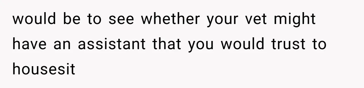 would be to see whether your vet might have an assistant that you would trust to housesit