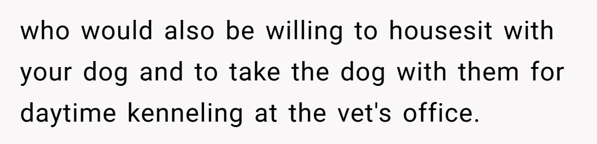 who would also be willing to housesit with your dog and to take the dog with them for daytime kenneling at the vet's office.