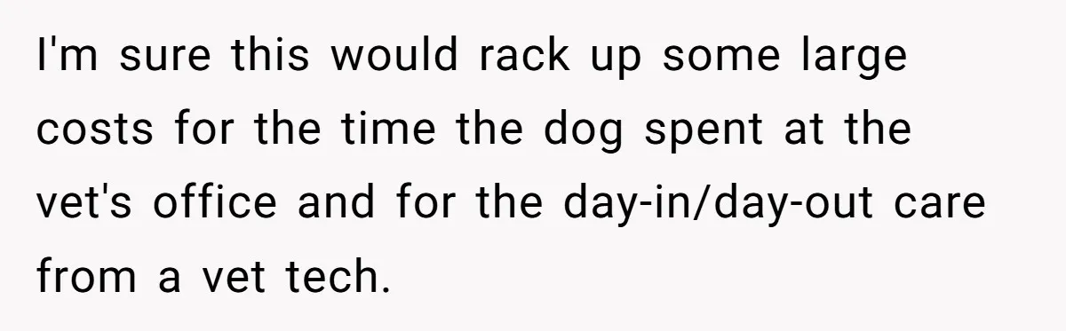 I'm sure this would rack up some large costs for the time the dog spent at the vet's office and for the day-in/day-out care from a vet tech.