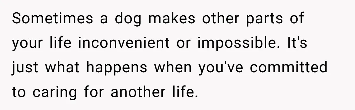 Sometimes a dog makes other parts of your life inconvenient or impossible. It's just what happens when you've committed to caring for another life.