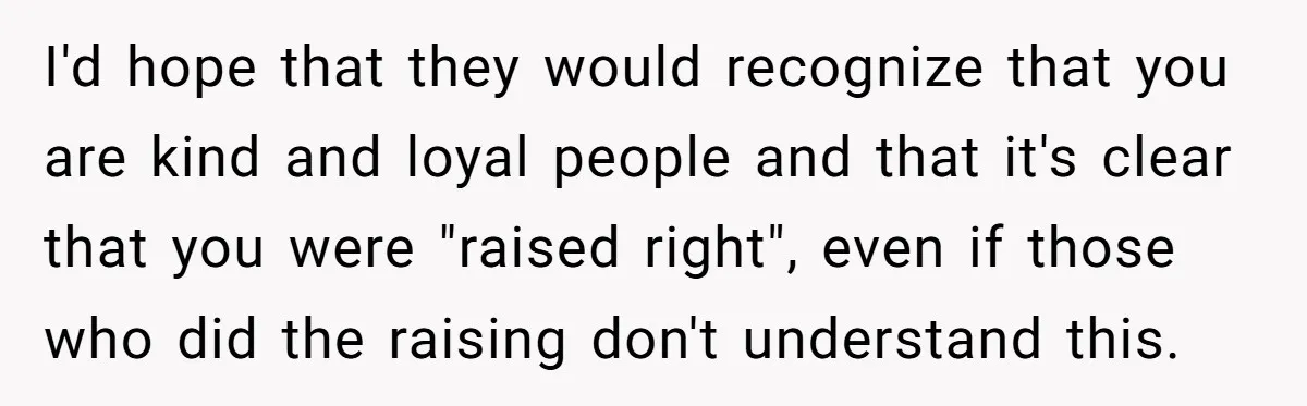 I'd hope that they would recognize that you are kind and loyal people and that it's clear that you were "raised right", even if those who did the raising don't...