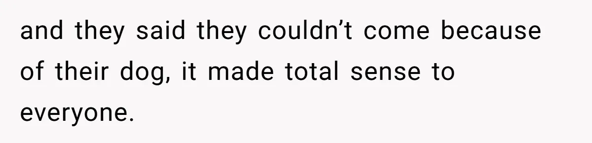 and they said they couldn’t come because of their dog, it made total sense to everyone.