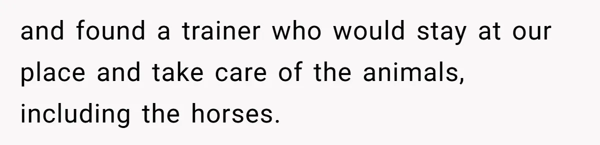 and found a trainer who would stay at our place and take care of the animals, including the horses.