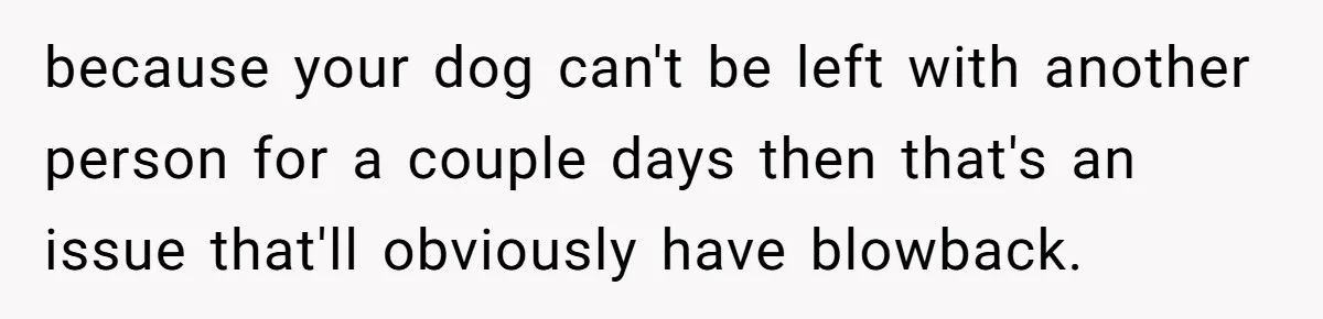 because your dog can't be left with another person for a couple days then that's an issue that'll obviously have blowback.