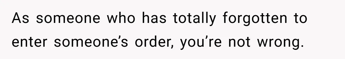 As someone who has totally forgotten to enter someone’s order, you’re not wrong.