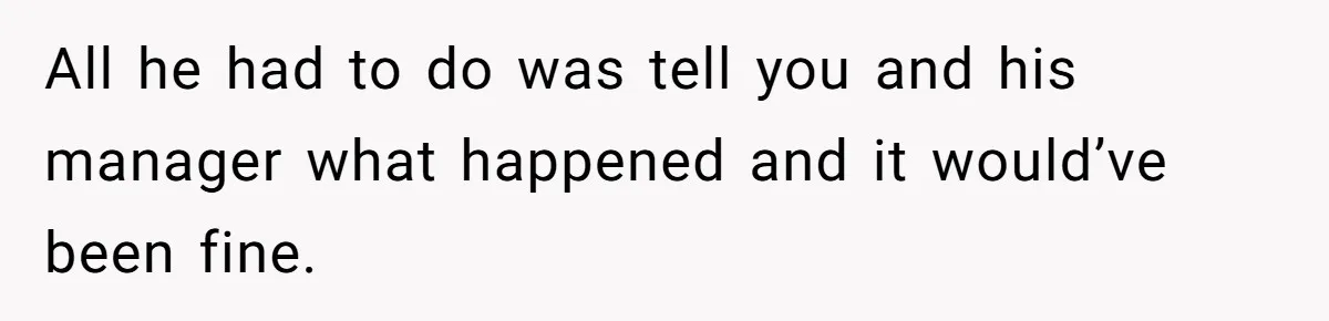 All he had to do was tell you and his manager what happened and it would’ve been fine.