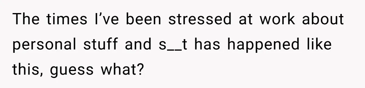 The times I’ve been stressed at work about personal stuff and s__t has happened like this, guess what?