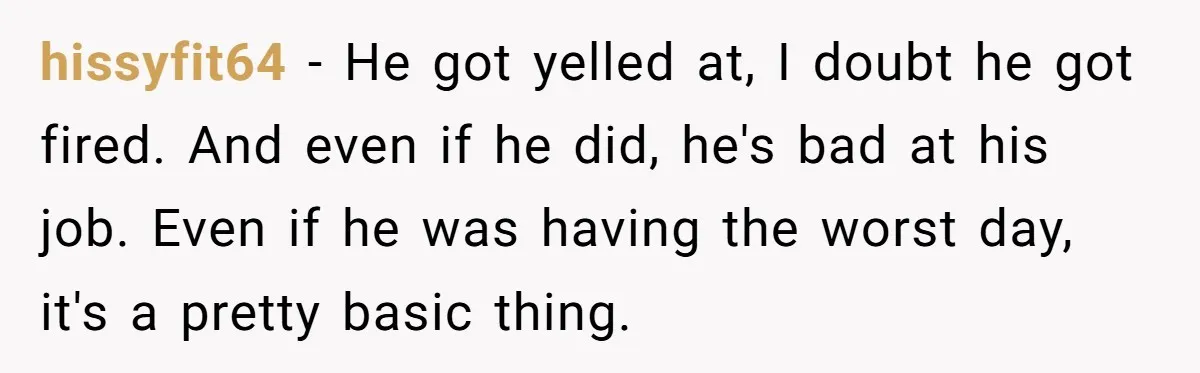 hissyfit64 − He got yelled at, I doubt he got fired. And even if he did, he's bad at his job. Even if he was having the worst day, it's...