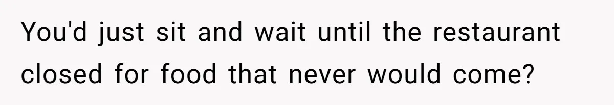 You'd just sit and wait until the restaurant closed for food that never would come?