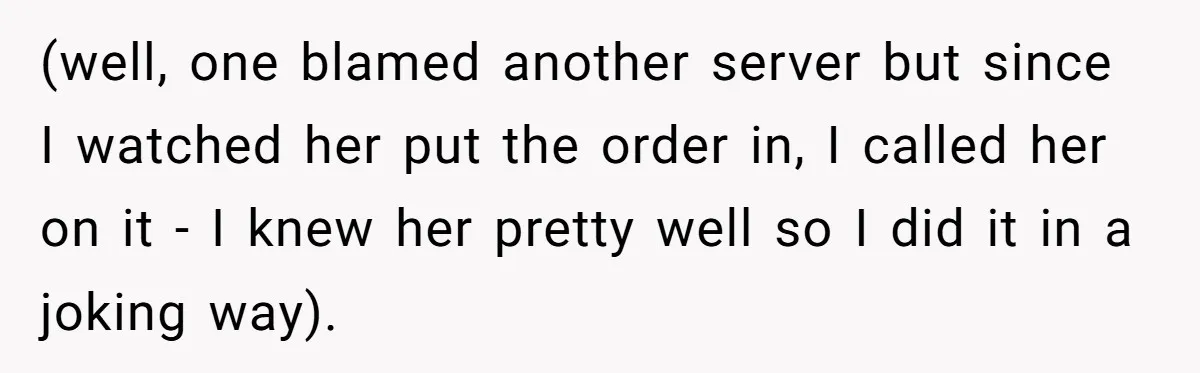 (well, one blamed another server but since I watched her put the order in, I called her on it - I knew her pretty well so I did it in...
