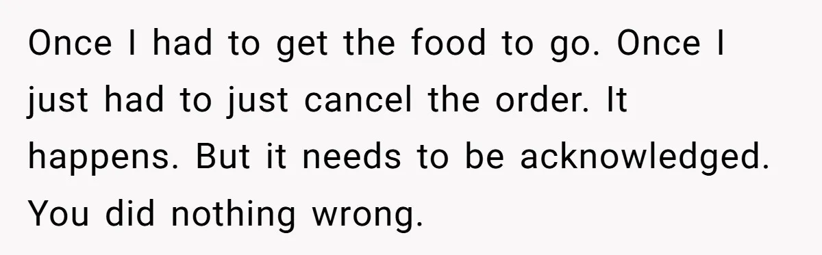 Once I had to get the food to go. Once I just had to just cancel the order. It happens. But it needs to be acknowledged. You did nothing wrong.