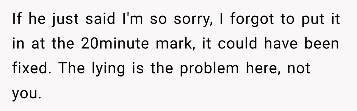 If he just said I'm so sorry, I forgot to put it in at the 20minute mark, it could have been fixed. The lying is the problem here, not you.