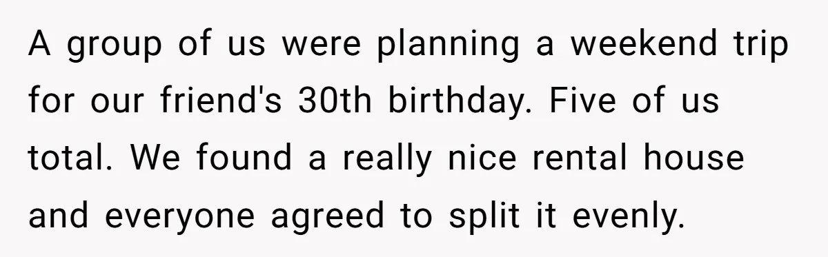 A group of us were planning a weekend trip for our friend's 30th birthday. Five of us total. We found a really nice rental house and everyone agreed to split...