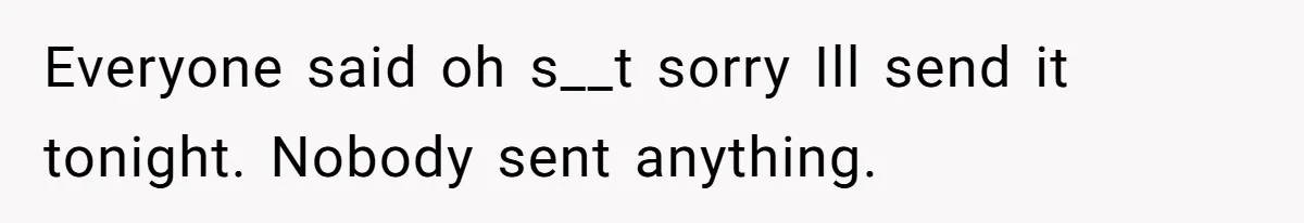 Everyone said oh s__t sorry Ill send it tonight. Nobody sent anything.