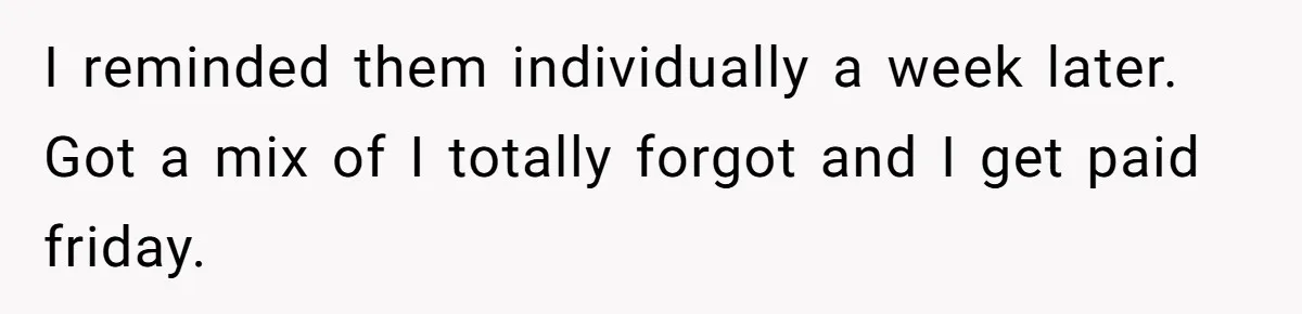 I reminded them individually a week later. Got a mix of I totally forgot and I get paid friday.