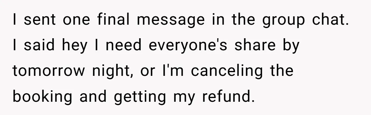I sent one final message in the group chat. I said hey I need everyone's share by tomorrow night, or I'm canceling the booking and getting my refund.